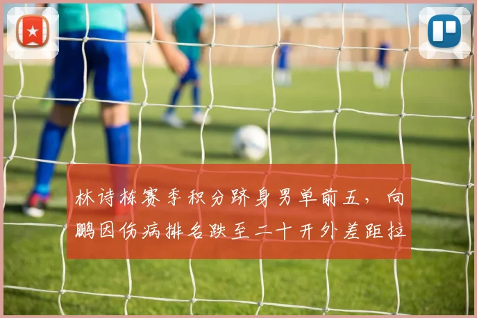 林诗栋赛季积分跻身男单前五，向鹏因伤病排名跌至二十开外差距拉大