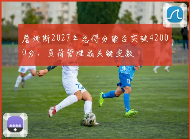 詹姆斯2027年总得分能否突破42000分，负荷管理成关键变数