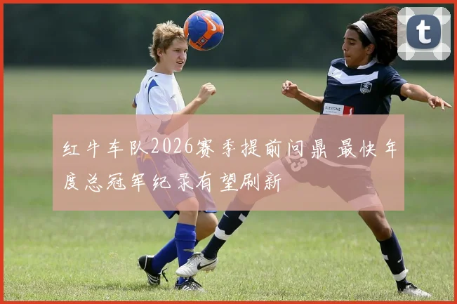 红牛车队2026赛季提前问鼎 最快年度总冠军纪录有望刷新
