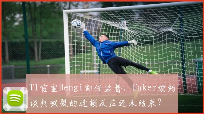 T1官宣Bengi卸任监督，Faker续约谈判破裂的连锁反应还未结束？